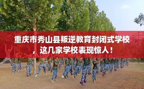 重庆市秀山县叛逆教育封闭式学校，这几家学校表现惊人！