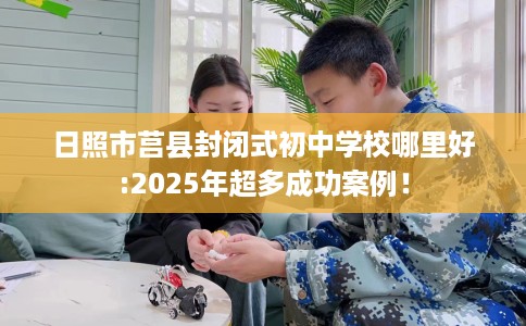 日照市莒县封闭式初中学校哪里好:2025年超多成功案例！