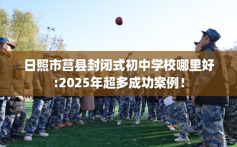 日照市莒县封闭式初中学校哪里好:2025年超多成功案例！
