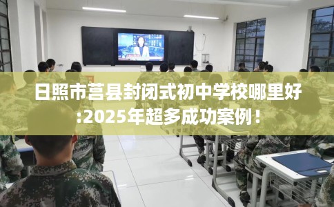 日照市莒县封闭式初中学校哪里好:2025年超多成功案例！
