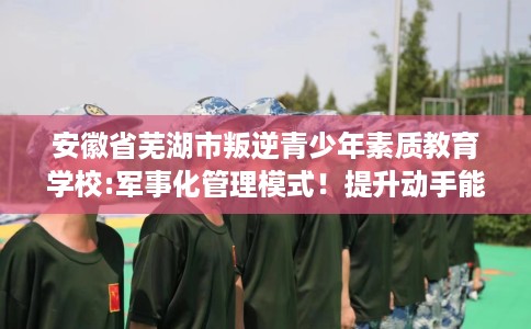 安徽省芜湖市叛逆青少年素质教育学校:军事化管理模式!提升动手能力! 安徽省芜湖市叛逆青少年素质教育学校:军事化管理模式!提升动手能力!