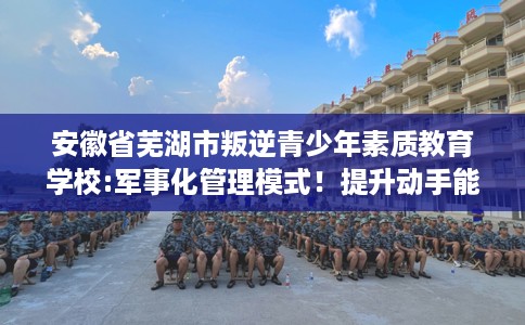 安徽省芜湖市叛逆青少年素质教育学校:军事化管理模式!提升动手能力! 安徽省芜湖市叛逆青少年素质教育学校:军事化管理模式!提升动手能力!