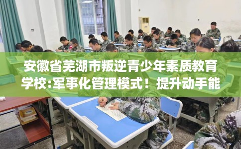 安徽省芜湖市叛逆青少年素质教育学校:军事化管理模式!提升动手能力! 安徽省芜湖市叛逆青少年素质教育学校:军事化管理模式!提升动手能力!