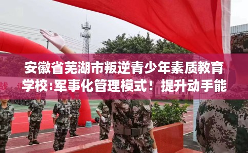安徽省芜湖市叛逆青少年素质教育学校:军事化管理模式！提升动手能力！