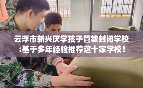 云浮市新兴厌学孩子管教封闭学校:基于多年经验推荐这十家学校! 云浮市新兴厌学孩子管教封闭学校:基于多年经验推荐这十家学校!