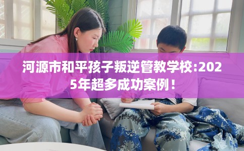 河源市和平孩子叛逆管教学校:2025年超多成功案例! 河源市和平孩子叛逆管教学校:2025年超多成功案例!