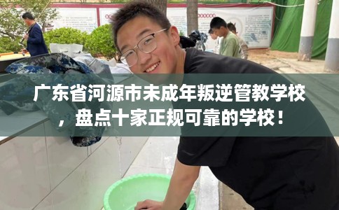 广东省河源市未成年叛逆管教学校，盘点十家正规可靠的学校！