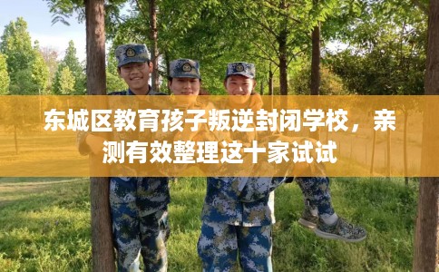 东城区教育孩子叛逆封闭学校，亲测有效整理这十家试试