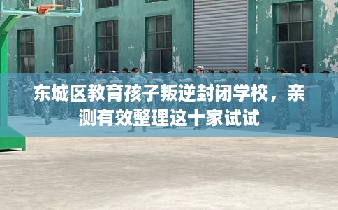 东城区教育孩子叛逆封闭学校，亲测有效整理这十家试试