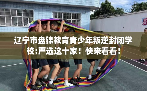 辽宁市盘锦教育青少年叛逆封闭学校:严选这十家!快来看看! 辽宁市盘锦教育青少年叛逆封闭学校:严选这十家!快来看看!