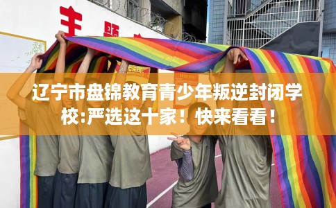 辽宁市盘锦教育青少年叛逆封闭学校:严选这十家!快来看看! 辽宁市盘锦教育青少年叛逆封闭学校:严选这十家!快来看看!
