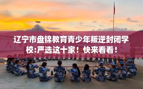 辽宁市盘锦教育青少年叛逆封闭学校:严选这十家！快来看看！