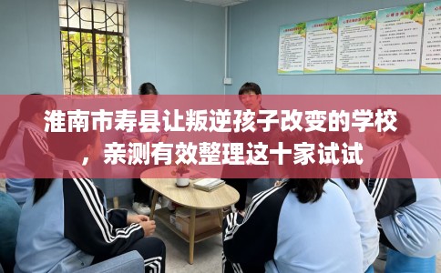 淮南市寿县让叛逆孩子改变的学校，亲测有效整理这十家试试