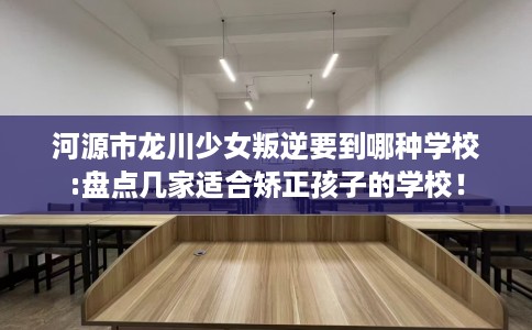 河源市龙川少女叛逆要到哪种学校:盘点几家适合矫正孩子的学校! 河源市龙川少女叛逆要到哪种学校:盘点几家适合矫正孩子的学校!