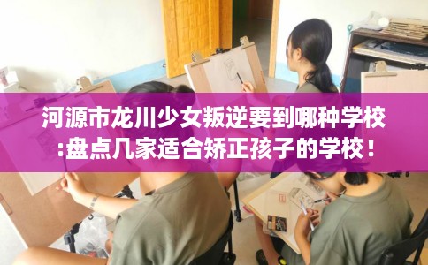 河源市龙川少女叛逆要到哪种学校:盘点几家适合矫正孩子的学校！