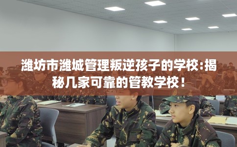 潍坊市潍城管理叛逆孩子的学校:揭秘几家可靠的管教学校！