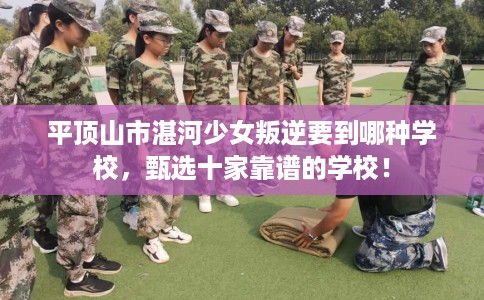 平顶山市湛河少女叛逆要到哪种学校，甄选十家靠谱的学校！