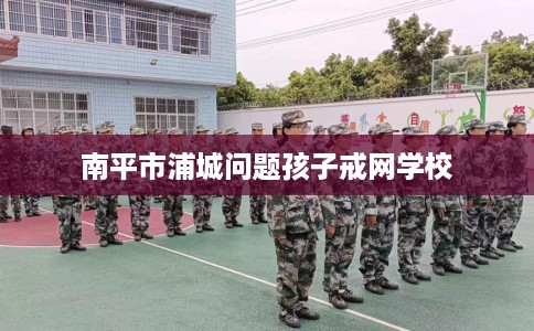 南平市浦城问题孩子戒网学校
