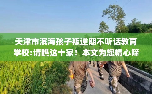 天津市滨海孩子叛逆期不听话教育学校:请瞧这十家！本文为您精心筛选！