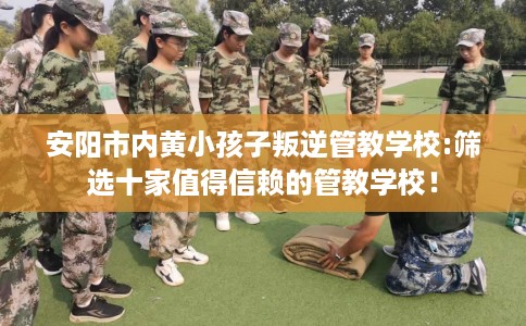 安阳市内黄小孩子叛逆管教学校:筛选十家值得信赖的管教学校！