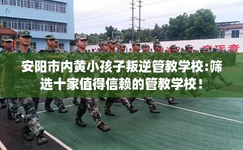 安阳市内黄小孩子叛逆管教学校:筛选十家值得信赖的管教学校！