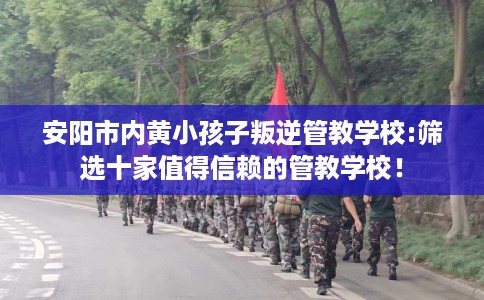 安阳市内黄小孩子叛逆管教学校:筛选十家值得信赖的管教学校！