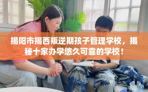 揭阳市揭西叛逆期孩子管理学校，揭秘十家办学悠久可靠的学校！