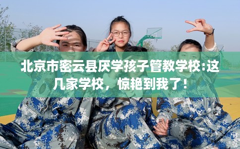 北京市密云县厌学孩子管教学校:这几家学校，惊艳到我了！