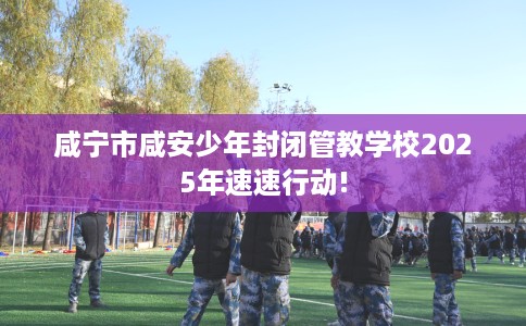 咸宁市咸安少年封闭管教学校2025年速速行动!