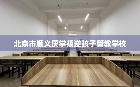 北京市顺义厌学叛逆孩子管教学校