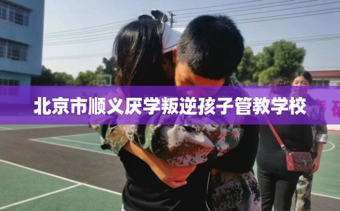 北京市顺义厌学叛逆孩子管教学校