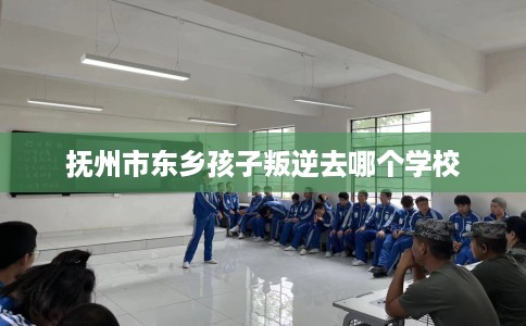 抚州市东乡孩子叛逆去哪个学校 抚州市东乡孩子叛逆去哪个学校