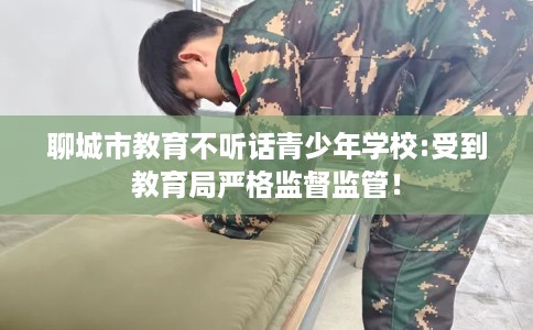 聊城市教育不听话青少年学校:受到教育局严格监督监管! 聊城市教育不听话青少年学校:受到教育局严格监督监管!