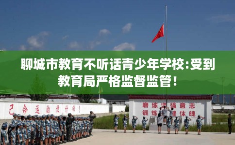 聊城市教育不听话青少年学校:受到教育局严格监督监管! 聊城市教育不听话青少年学校:受到教育局严格监督监管!