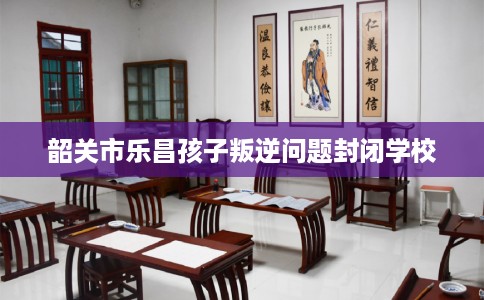 韶关市乐昌孩子叛逆问题封闭学校 韶关市乐昌孩子叛逆问题封闭学校