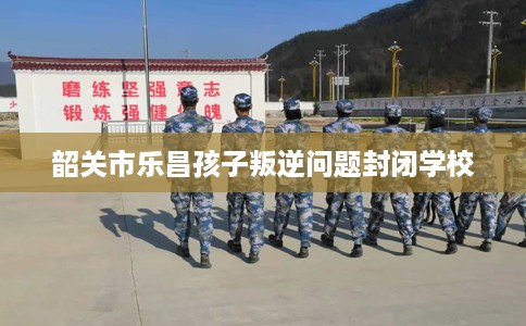 韶关市乐昌孩子叛逆问题封闭学校