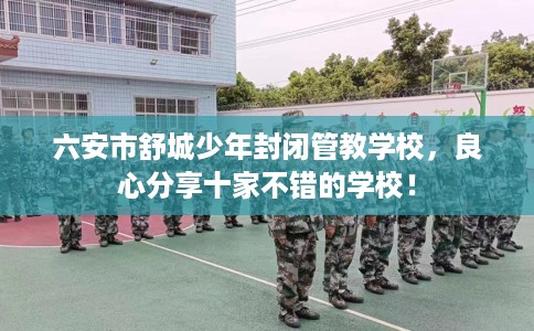 六安市舒城少年封闭管教学校,良心分享十家不错的学校! 六安市舒城少年封闭管教学校,良心分享十家不错的学校!