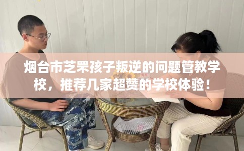 烟台市芝罘孩子叛逆的问题管教学校，推荐几家超赞的学校体验！