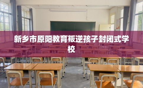 新乡市原阳教育叛逆孩子封闭式学校