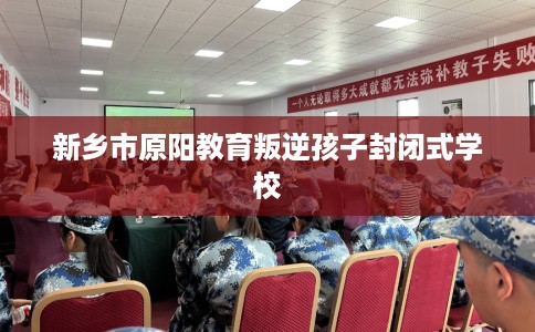 新乡市原阳教育叛逆孩子封闭式学校