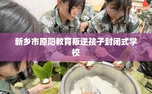 新乡市原阳教育叛逆孩子封闭式学校