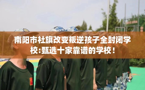 南阳市社旗改变叛逆孩子全封闭学校:甄选十家靠谱的学校！
