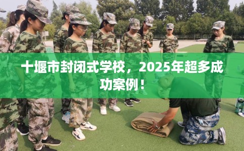 十堰市封闭式学校，2025年超多成功案例！