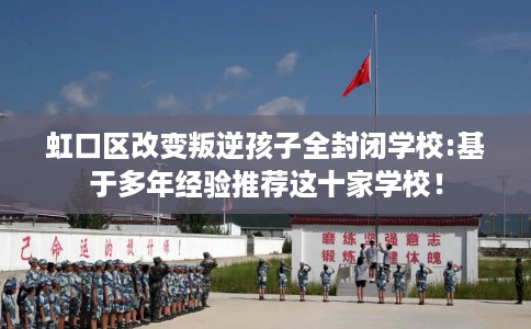 虹口区改变叛逆孩子全封闭学校:基于多年经验推荐这十家学校! 虹口区改变叛逆孩子全封闭学校:基于多年经验推荐这十家学校!