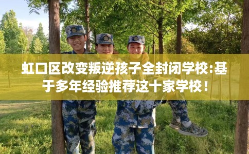 虹口区改变叛逆孩子全封闭学校:基于多年经验推荐这十家学校！