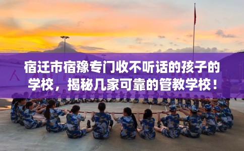 宿迁市宿豫专门收不听话的孩子的学校，揭秘几家可靠的管教学校！