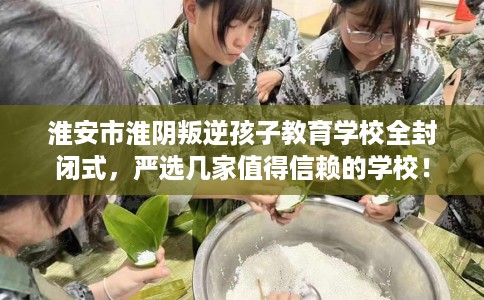 淮安市淮阴叛逆孩子教育学校全封闭式,严选几家值得信赖的学校! 淮安市淮阴叛逆孩子教育学校全封闭式,严选几家值得信赖的学校!