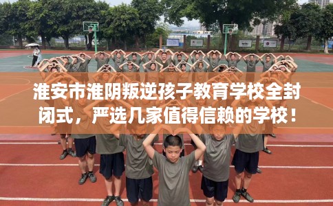 淮安市淮阴叛逆孩子教育学校全封闭式,严选几家值得信赖的学校! 淮安市淮阴叛逆孩子教育学校全封闭式,严选几家值得信赖的学校!