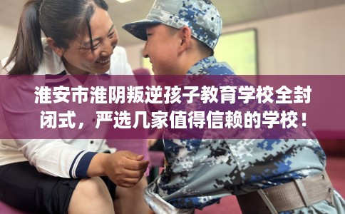 淮安市淮阴叛逆孩子教育学校全封闭式，严选几家值得信赖的学校！