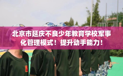 北京市延庆不良少年教育学校军事化管理模式!提升动手能力! 北京市延庆不良少年教育学校军事化管理模式!提升动手能力!